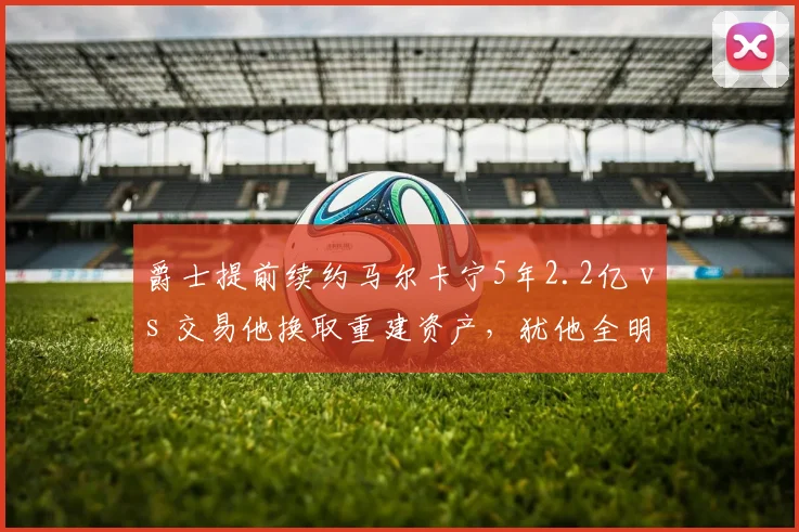 爵士提前续约马尔卡宁5年2.2亿 vs 交易他换取重建资产，犹他全明星价值评估