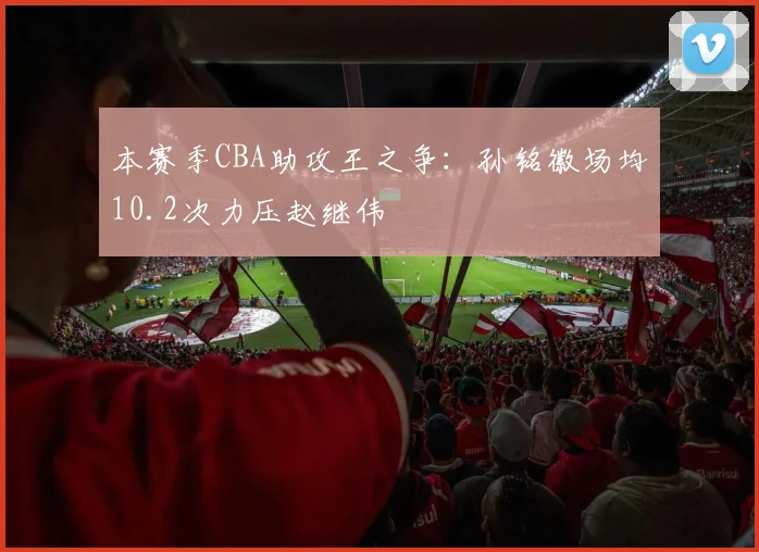 本赛季CBA助攻王之争：孙铭徽场均10.2次力压赵继伟