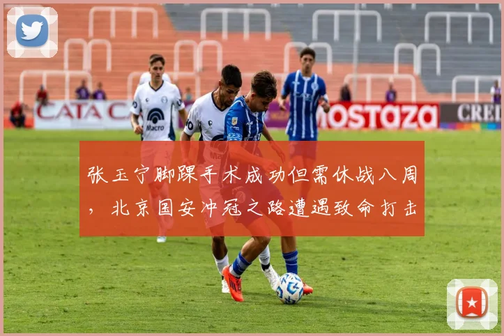 张玉宁脚踝手术成功但需休战八周，北京国安冲冠之路遭遇致命打击？