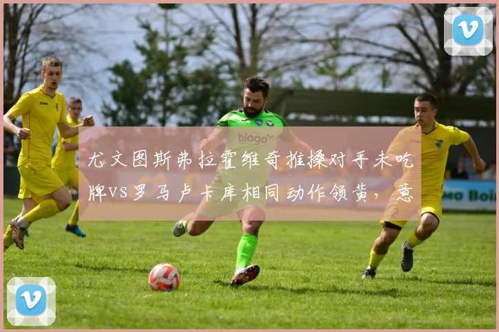 尤文图斯弗拉霍维奇推搡对手未吃牌vs罗马卢卡库相同动作领黄，意甲身体对抗容忍度差异