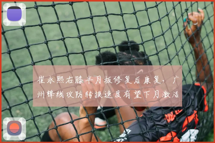 崔永熙右膝半月板修复后康复，广州锋线攻防转换速度有望下月激活