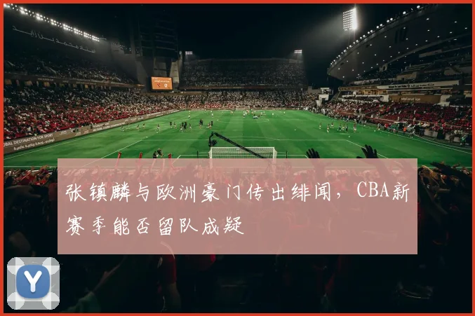 张镇麟与欧洲豪门传出绯闻，CBA新赛季能否留队成疑